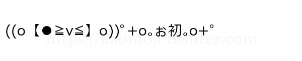 ((o【●≧v≦】o))ﾟ+o｡ぉ初｡o+ﾟ
-顔文字