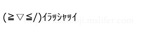(≧▽≦/)ｲﾗｯｼｬｯｲ
-顔文字