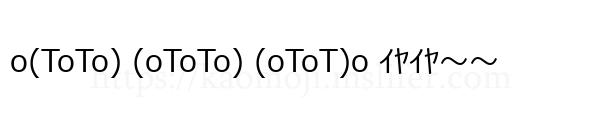 o(ToTo) (oToTo) (oToT)o ｲﾔｲﾔ～～
-顔文字