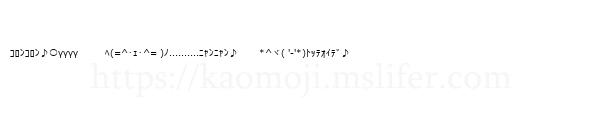ｺﾛﾝｺﾛﾝ♪○γγγγ　　　ﾍ(=^･ｪ･^= )ﾉ..........ﾆｬﾝﾆｬﾝ♪ 　　*^ヾ( '-'*)ﾄｯﾃｵｲﾃﾞ♪
-顔文字