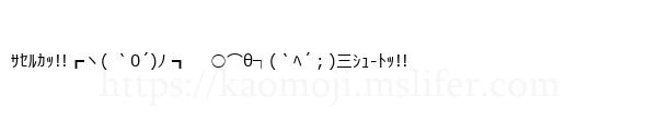 ｻｾﾙｶｯ!!┏ヽ( ｀0´)ﾉ ┓　 ○⌒θ┐(｀ﾍ´；)三ｼｭ-ﾄｯ!!
-顔文字